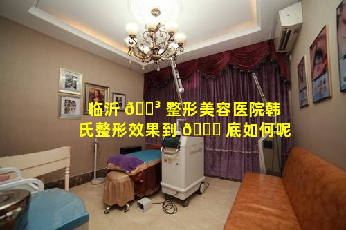 临沂 🌳 整形美容医院韩氏整形效果到 🐛 底如何呢